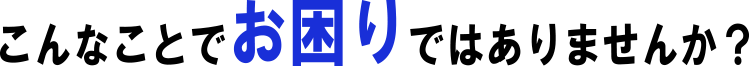 こんなことでお困りではありませんか?